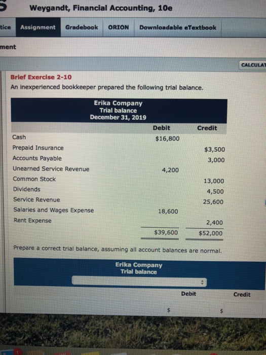 Weygandt, Financial Accounting, 10e tice Assignment Gradebook ORIONDownloadable eTextbook ment CALCULAT Brief Exercise 2-10 An inexperienced bookkeeper prepared the following trial balance Erika Company Trial balance December 31, 2019 Debit Credit Cash Prepaid Insurance Accounts Payable Unearned Service Revenue Common Stock Dividends Service Revenue Salaries and Wages Expense Rent Expense $16,800 $3,500 3,000 4,200 13,000 4,500 25,600 18,600 2,400 $52,000 Prepare a correct trial balance, assuming all account balances are normal. $39,600 Erika Company Trial balance Debit Credit
