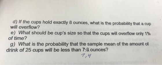 d) If the cups hold exactly 8 ounces, what is the probability that a cup will overflow? e) What should be cups size so that the cups will overflow only 1% of time? g) What is the probability that the sample mean of the amount of drink of 25 cups will be less than 7.3 ounces? 7,4