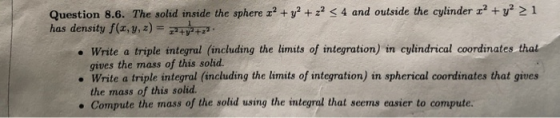 Question 8.6. The solid inside the sphere x? + y2 + x2 < 4 and outside the cylinder 1? + y2 21 has density f(x, y, z) = 7++ •
