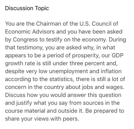Discussion Topic You are the Chairman of the U.S. Council of Economic Advisors and you have been asked by Congress to testify on the economy. During that testimony, you are asked why, in what appears to be a period of prosperity, our GDP growth rate is still under three percent and despite very low unemployment and inflation according to the statistics, there is still a lot of concern in the country about jobs and wages. Discuss how you would answer this question and justify what you say from sources in the course material and outside it. Be prepared to share your views with peers.