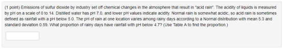 1 point) Emissions of sulfur dioxide by industry set off chemical changes in the atmosphere that result in acid rain. The acidity of liquids is measured by pH on a scale of 0 to 14. Distilled water has pH 7.0, and lower pH values indicate acidity. Normal rain is somewhat acidic, so acid rain is sometimes defined as rainfall with a pH below 5.0. The pH of rain at one location varies among rainy days according to a Normal distribution with mean 5.3 and standard deviation 0.59. What proportion of rainy days have rainfall with pH below 4.7? (Use Table A to find the proportion.)