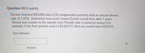 Question 24 (4 points) Gordon invested $93,000 into a CD compounded quarterly with an annual interest rate of 2.65%. Determin
