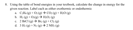 8. Using the table of bond energies in your textbook, calculate the change in energy for the given reaction. Label each as either exothermic or endothermic a. C2Ho (g) 02(g)>CO2(g) +H20 (g) b. H2 (g) 02(g) H202 (g) c. 2 BrCl (g) -> Br2 (g) + Cl2 (g) d. 3 H2 (g) +N2 (g) -> 2 NHs (g)