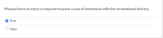 Physical harm or injury is required to prove a case of intentional infliction of emotional distress. True False