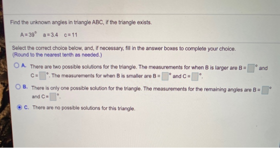 Find the unknown angles in triangle ABC, if the triangle exists. A = 39° a = 3.4 c= 11 Select the correct choice below, and,