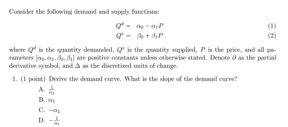 Consider the following demand and supply functions: where Qd is the quantity demanded, s the quantity supplied, P is the price, and all pa- rameters [ao, αι, β0,A] are positive constants unless otherwise stated. Denote θ as the partial derivative symbol, and Δ as the discretized units of change. 1. (1 point) Derive the demand curve. What is the slope of the demand curve? αι B.αι αι