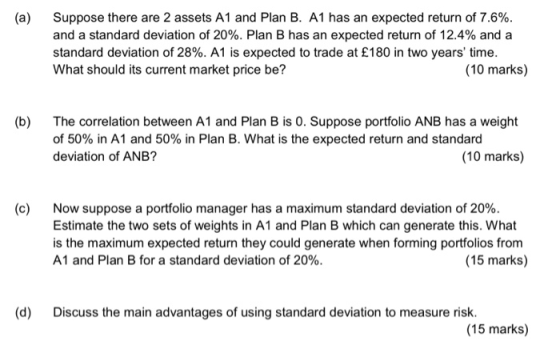 (a) Suppose there are 2 assets A1 and Plan B. A1 has an expected return of 7.6% and a standard deviation of 20%. Plan B has an expected return of 12.4% and a standard deviation of 28%. Al is expected to trade at £180 in two years time. What should its current market price be? (10 marks) The correlation between A1 and Plan B is 0. Suppose portfolio ANB has a weight of 50% in A1 and 50% in Plan B. What is the expected return and standard deviation of ANB? (b) (10 marks) (c) Now suppose a portfolio manager has a maximum standard deviation of 20%. Estimate the two sets of weights in A1 and Plan B which can generate this. What is the maximum expected return they could generate when forming portfolios from A1 and Plan B for a standard deviation of 20%. (15 marks) (d) Discuss the main advantages of using standard deviation to measure risk. (15 marks)