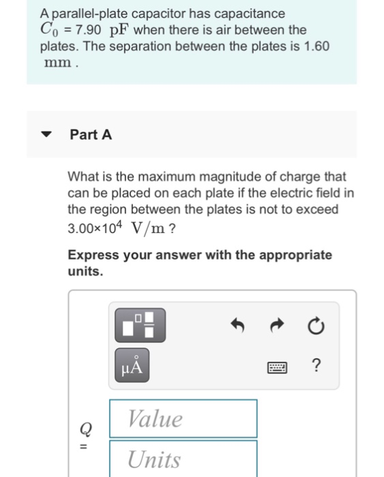 A parallel-plate capacitor has capacitance 7.90 pF when there is air between the plates. The separation between the plates is 1.60 Part A What is the maximum magnitude of charge that can be placed on each plate if the electric field in the region between the plates is not to exceed 3.00x104 V/m? Express your answer with the appropriate units. HA Value Units