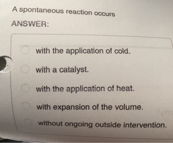 A spontaneous reaction occurs ANSWER: with the application of cold. with a catalyst. with the application of heat. with expan