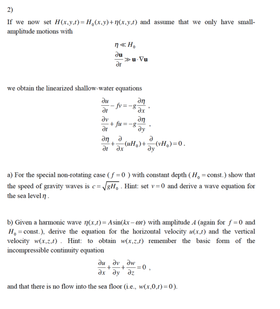 2) If we now set H(x,y.t)-H0(x,y)+n(x,y,t) and assume that we only have small- amplitude motions with we obtain the linearized shallow-water equations Ot on O a) For the special non-rotating case (f -0 ) with constant depth (Ho - const.) show that the speed of gravity waves is c-VgHo Hint: set v-0 and derive a wave equation for the sea level η b) Given a harmonic wave η(x,t)=Asin(k-or) with amplitude A (again for f-0 and Ho= const.), derive the equation for the horizontal velocity u(x,t) and the vertical velocity w(x,z,t). Hint: to obtain w(x,z,t) remember the basic form of the incompressible continuity equation and that there is no flow into the sea floor (ie, w(x,0,t) 0)