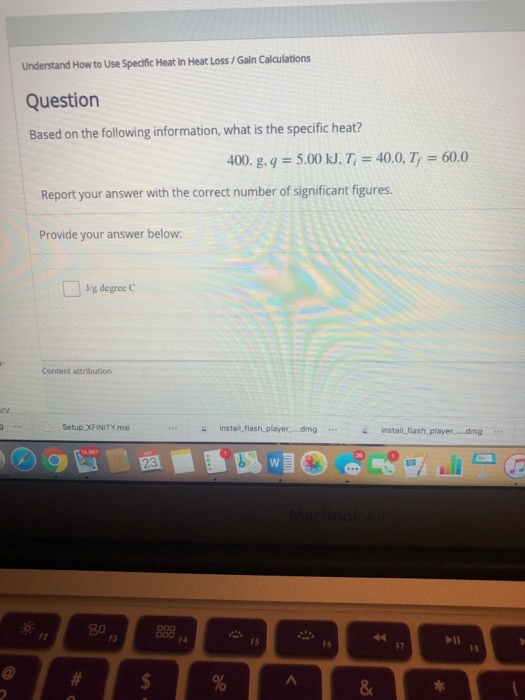 Understand How to Use Specific Heat in Heat Loss/Gain Calculations Question Based on the following information, what is the specific heat? 400. g, q = 5.00 kJ, T, = 40.0, T-60.0 Report your answer with the correct number of significant figures. Provide your answer below: Jig degree C Content attribution Setup XFINITY.msi install flash player...mginstailflash player....dmg 23 20 F3 F4 F5 F6