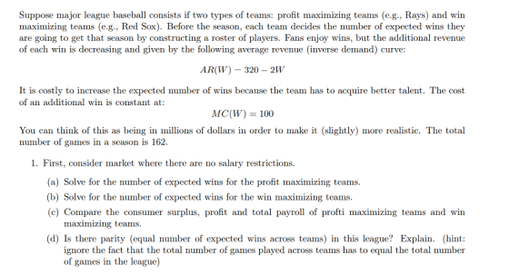 Suppose major league baseball consists if two types of teams: profit maximizing teams (e.g., Rays) and win maximizing teams (e.g., Red Sox). Before the season, each team decides the number of expected wins they are going to get that season by constructing a roster of players. Fans enjoy wins, but the additional revenue of each win is decreasing and given by the following average revenue (inverse demand) curve ARW) 320-2W It is costly to increase the expected number of wins because the team has to acquire better talent. The cost of an additional win is constant at: MC(W) = 100 You can think of this as being in millions of dollars in order to make it (slightly) more realistic. The total number of games in a season is 162. 1. First, consider market where there are no salary restrictions (a) Solve for the number of expected wins for the profit maximizing teams b) Solve for the number of expected wins for the win maximizing teams c) Compare the consumer surplus, profit and total payroll of profti maximizing teams and win maximizing teams. (d) Is there parity (equal number of expected wins across teams) in this league? Explain. (hint: ignore the fact that the total number of games played across teams has to equal the total number of games in the league)