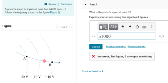 Review 1 Constants PartA A protons speed as it passes point A is 44000 m/s. It follows the trajectory shown in the figure. (Figure 1) What is the protons speed at point B? Express your answer using two significant figures. Figure v51000 m/s Submit Previous Answers Request Answer XIncorrect; Try Again; 5 attempts remaining Provide Feedback 30 V 10 V -10 V