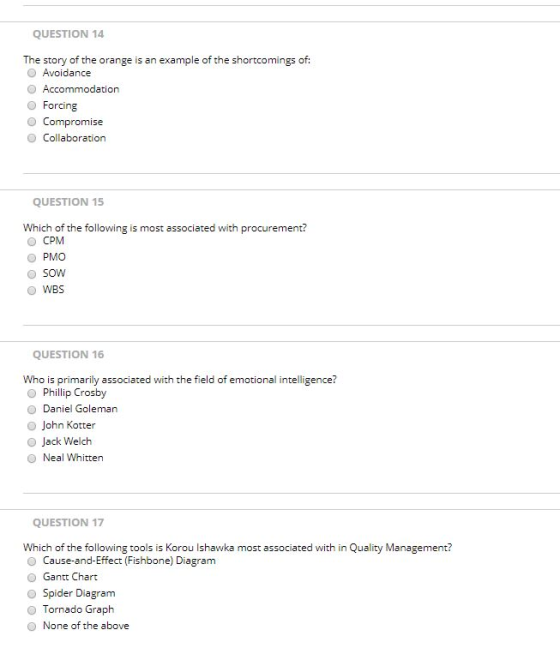QUESTION 14 The story of the orange is an example of the shortcomings of: Avoidance Accommodation O Forcing O Compromise O Collaboration QUESTION 15 Which of the following is most associated with procurement? CPM ● PMO SOW O WBS QUESTION 16 Who is primarily associated with the field of emotional intelligence? Phillip Crosby O Daniel Goleman O John Kotter Jack Welch O Neal Whitten QUESTION 17 Which of the following tools is Korou Ishawka most associated with in Quality Management? 参cause-and-trrect (Fishbone) Diagram Gantt Chart O Spider Diagram Tornado Graph O None of the above
