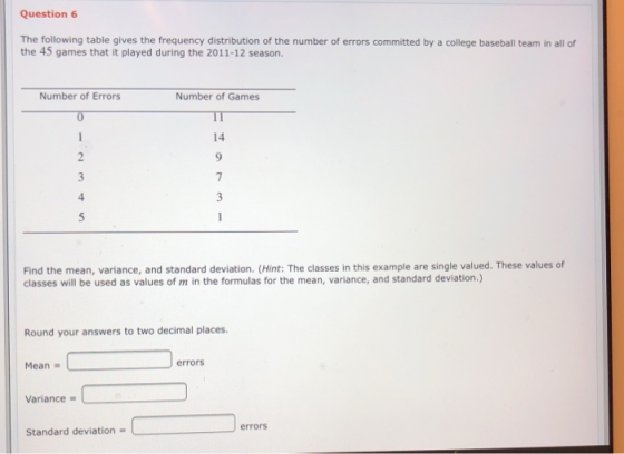 Question 6 The following table gives the frequency distribution of the number of errors committed by a college baseball team in all of the 45 games that it played during the 2011-12 season. Number of Errors Number of Games IT 14 Find the mean, variance, and standard deviation. (Hint: The classes in this example are single valued. These values of classes will be used as values of m in the formulas for the mean, variance, and standard deviation.) Round your answers to two decimal places. Mean errors Variance errors Standard deviation