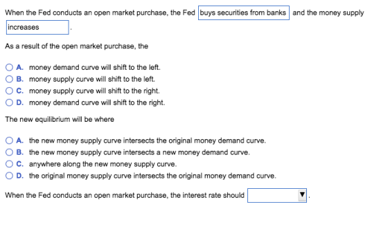 When the Fed conducts an open market purchase, the Fed buys securities from banks and the money supply increases As a result of the open market purchase, the O A. 0 B. ° C. money demand curve will shift to the left. money supply curve will shift to the left. money supply curve will shift to the right. OD. money demand curve will tthe right The new equilibrium will be where O A. the new money supply curve intersects the original money demand curve. O B. the new money supply curve intersects a new money demand curve. O C. anywhere along the new money supply curve. O D. the original money supply curve intersects the original money demand curve. When the Fed conducts an open market purchase, the interest rate should