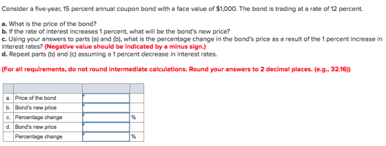 Consider a five-year, 15 percent annual coupon bond with a face value of $1,000. The bond is trading at a rate of 12 percent. a. What is the price of the bond? b. If the rate of interest increases 1 percent, what will be the bonds new price? c. Using your answers to parts (a) and (b), what is the percentage change in the bonds price as a result of the 1 percent increase in interest rates? (Negative value should be indicated by a minus sign.) d. Repeat parts (b) and (c) assuming a 1 percent decrease in interest rates (For all requirements, do not round intermediate calculations. Round your answers to 2 decimal places. (e.g., 32.16) a. Price of the bond b. Bonds new price c. Percentage change d. Bonds new price Percentage change