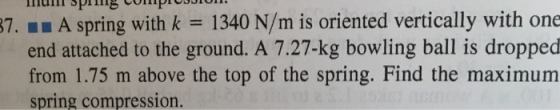 87. main spring with k 1340 N/m is oriented vertically with one A end attached to the ground. A 7.27-kg bowling ball is dropped from 1.75 m above the top of the spring. Find the maximum Spring compression.