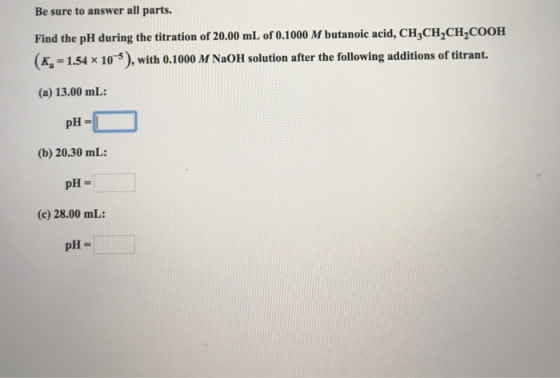 Be sure to answer all parts. Find the pH during the titration of 20.00 mL of 0.1000 M butanoic acid, CHCH2CH2COOH (Ka = 1.54