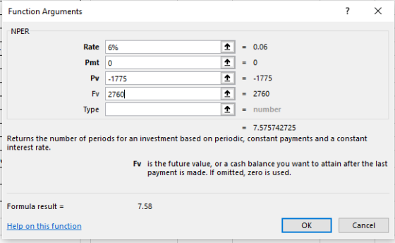 Function Arguments Rate 16% Pmt 0 0.06 Pv 1775 Fv 2760 = 2760 Type - number 7.575742725 Returns the number of periods for an investment based on periodic, constant payments and a constant interest rate. Fv is the future value, or a cash balance you want to attain after the last payment is made. If omitted, zero is used. Formula result 7.58 Help on this function OK Cancel