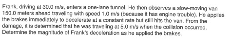 Frank, driving at 30.0 m/s, enters a one-lane tunnel. He then observes a slow-moving van 150.0 meters ahead traveling with speed 1.0 m/s (because it has engine trouble). He applies the brakes immediately to decelerate at a constant rate but still hits the van. From the damage, it is determined that he was traveling at 5.0 m/s when the collision occurred. Determine the magnitude of Franks deceleration as he applied the brakes.