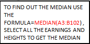 TO FIND OUT THE MEDIAN USE THE FORMULA=MEDIAN(A3:B102), SELECT ALL THE EARNINGS AND HEIGHTS TO GET THE MEDIAN