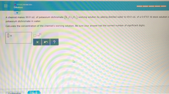 O STOICHIOMETRY Dilution A chemist makes 80.0 ml. of potassium dichromate (K,Cr,0,) working solution by adding distilled wate