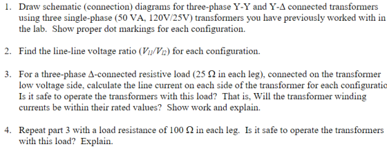 Draw schematic (connection) diagrams for three-phase Y-Y and Y-Δ connected transformers using three single-phase (50 VA, 120V/25V) transformers you have previously worked with in the lab. Show proper dot markings for each configuration. I. 2. Find the line-line voltage ratio (VuVa) for each configuration. For a three-phase Δ-connected resistive load (25 Ω in each leg), connected on the transformer low voltage side, calculate the line current on each side of the transformer for each configuratio Is it safe to operate the transformers with this load? That is, Will the transformer winding currents be within their rated values? Show work and explain 3. Repeat part 3 with a load resistance of 100 Ω in each leg. Is it safe to operate the transformers with this load? Explain 4.