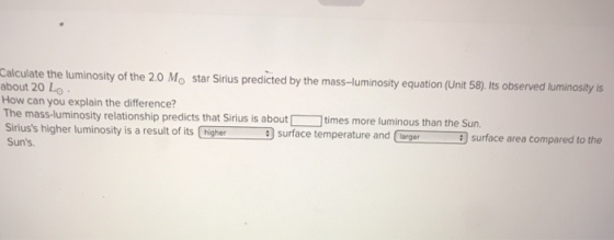 ity of the 20 Mo star Sirius predicted by the mass-luminosity equation (Unit 58). Its observed luminosity is about 20 LO How can you explain the difference? The mass-luminosity relationship predicts that Sirius is about Siriuss higher luminosity is a result of its higher Suns. Themassluninosit reSisis a times more luminous than the Sun. surface temperature and lrger surface area compared to the