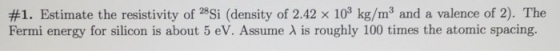 #1. Estimate the resistivity of 28Si (density of 2.42 × 103 kg/m and a valence of 2). The Fermi energy for silicon is about 5 eV. Assume λ is roughly 100 times the atomic spacing.