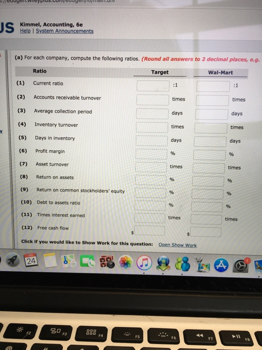 Kimmel, Accounting, 6e (a) For each company, compute the following ratios. (Round all answers to 2 decimal places, e.g. Ratio Target Wal-Mart (1) Current ratio (2) Accounts receivable turnover times times days times days (3) Average collection period (4) Inventory turnover (5) Days in inventory (6) Profit margin (7) Asset turnover (8) Return on assets (9) Return on common stockholders equity (10) Debt to assets ratio (11) Times interest earned (12) Free cash flow Click if you would like to Show Work for this question: Open Show Work days times days times times times times 24 F4 F5 F7