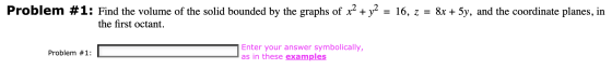 Problem #1: Find the volume of the solid bounded by the graphs of x2 + y2 = 16, z = 8x + 5y, and the coordinate planes, in th