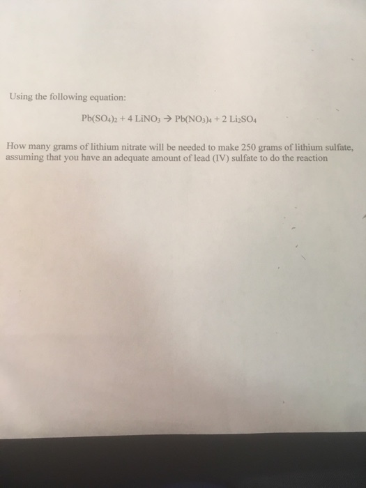 Using the following equation: Pb(SO4)2 + 4 LiNO3 → Pb(NO3)4 + 2 Liso4 How many grams of lithium nitrate will be needed to make 250 grams of lithium sulfate assuming that you have an adequate amount of lead (IV) sulfate to do the reaction