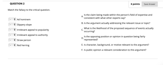 QUESTION 2 6 points Save Answer Match the fallacy to the critical question. Is the claim being made within the persons field