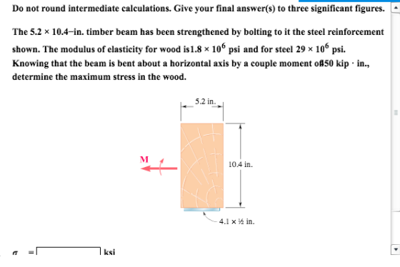 Do not round intermediate calculations. Give your final answer(s) to three significant figures. The 5.2 × 10.4-in. timber beam has been strengthened by bolting to it the steel reinforcement shown. The modulus of elasticity for wood is 1.8 × 106 psi and for steel 29 x 106 psi. Knowing that the beam is bent about a horizontal axis by a couple moment ol50 kip in. determine the maximum stress in the wood. 5.2 in 04 in 4.1 × ½ in. ksi