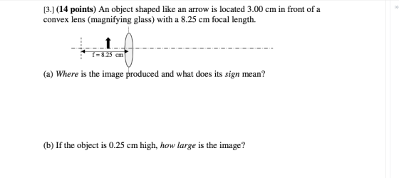 13. (14 points) An object shaped like an arrow is located 3.00 cm in front of a convex lens (magnifying glass) with a 8.25 cm focal length f 28.25 cm. (a Where is the image produced and what does its sign mean? (b) If the object is 0.25 cm high, how large is the image?