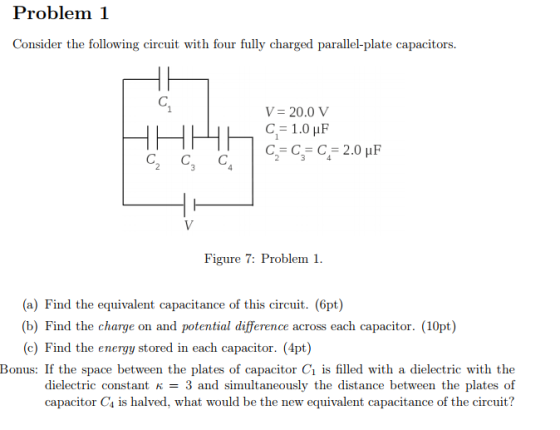 Problem 1 Consider the following circuit with four fully charged parallel-plate capacitors V= 20.0 V Figure 7: Problem . (a) Find the equivalent capacitance of this circuit. (6pt) (b) Find the charge on and potential difference across each capacitor. (10pt) (c) Find the energy stored in each capacitor. (4pt) Bonus: If the space between the plates of capacitor C1 is filled with a dielectric with the dielectric constant K = 3 and simultaneously the distance between the plates of capacitor Cs is halved, what would be the new equivalent capacitance of the circuit?