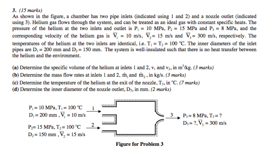 3. (15 marks) As shown in the figure, a chamber has two pipe inlets (indicated using 1 and 2) and a nozzle outlet (indicated using 3). Helium gas flows through the system, and can be treated as an ideal gas with constant specific heats. The pressure of the helium at the two inlets and outlet is P, = 10 MPa, P2-15 MPa and P3-8 MPa, and the corresponding velocity of the helium gas is V - 10 m/s, V,- 15 m/s and V 300 m/s, respectively. The temperatures of the helium at the two inlets are identical, i.e. Ti- T2- 100 °C. The inner diameters of the inlet pipes are Di 200 mm and D2-150 mm. The system is well-insulated such that there is no heat transfer between the helium and the environment. (a) Determine the specific volume of the helium at inlets 1 and 2, vi and v2, in m/kg. (3 marks) (b) Determine the mass flow rates at inlets 1 and 2, m, and m2, in kg/s. (3 marks) (c) Determine the temperature of the helium at the exit of the nozzle, T3, in °C. (7 marks) (d) Determine the inner diameter of the nozzle outlet, D3, in mm. (2 marks) P,-10 MPa, T,-100 C D-200 mm . ?-10 m/s D3-?,VI 300 m/s P,-15 MPa, T,-100 °C- D2-150 mm, V2-15 m/s Figure for Problem 3