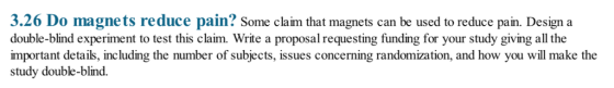 3.26 Do magnets reduce pain? Some claim that magnets can be used to reduce pain. Design a double-blind experiment to test this claim. Write a proposal requesting funding for your study giving all the important details, including the number of subjects, issues concerning randomization, and how you will make the study double-blind.