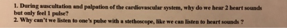 1. During auscultation and palpation of the cardiovascular system, why do we hear 2 heart sounds but only feel 1 pulse? 2. Why cant we listen to ones pulse with a stethoscope, like we can listen to heart sounds?