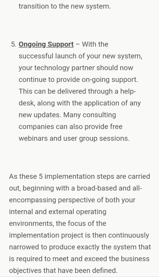 transition to the new system. 5. Ongoing Support- With the successful launch of your new system, your technology partner should now continue to provide on-going support. This can be delivered through a help- desk, along with the application of any new updates. Many consulting companies can also provide free webinars and user group sessions. As these 5 implementation steps are carried out, beginning with a broad-based and all- encompassing perspective of both your internal and external operating environments, the focus of the implementation project is then continuously narrowed to produce exactly the system that is required to meet and exceed the business objectives that have been defined.