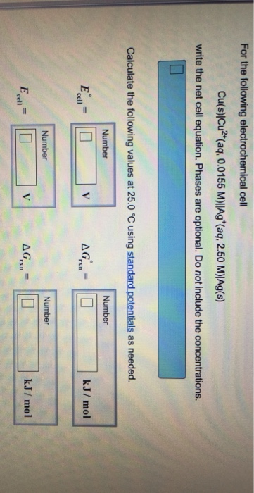 For the following electrochemical cell Cu(s)|Cu2+(aq, 0.01 55 M)IAg+(aq, 2.50 M)|Ag(s) write the net cell equation. Phases are optional. Do not include the concentrations. Calculate the following values at 25.0 °C using standard potentials as needed. Number Number kJ/ mol cell Number Number k.J/ mol