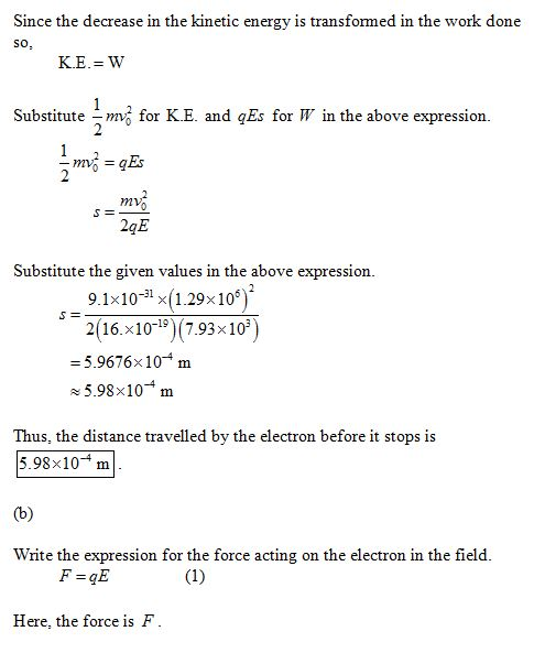 Since the decrease in the kinetic energy is transformed in the work done So Substitute for K.E. and Es for W in the above expression mv 2qE Substitute the given values in the above expression. 9.1x10-31 x(1.29x106)2 2(16.x10-19 (7.93x 10 - 5.9676x104 m +5.98×10-4 m Thus, the distance travelled by the electron before it stops is 5.98x104 m Write the expression for the force acting on the electron in the field F-GE Here, the force is F