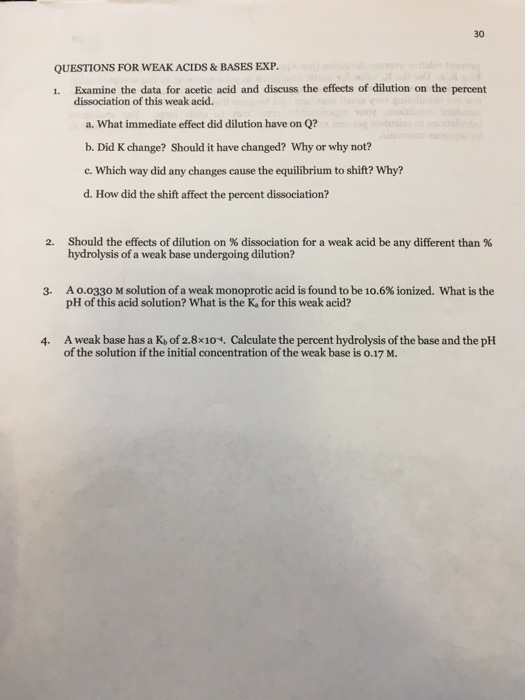 30 QUESTIONS FOR WEAK ACIDS & BASES EXP. 1. Examine the data for acetic acid and discuss the effects of dilution on the percent dissociation of this weak acid. a. What immediate effect did dilution have on Q? b. Did K change? Should it have changed? Why or why not? c. Which way did any changes cause the equilibrium to shift? Why? d. How did the shift affect the percent dissociation? Should the effects of dilution on % dissociation for a weak acid be any different than % hydrolysis of a weak base undergoing dilution? 2. A 0.0330 M solution of a weak monoprotic acid is found to be 10.6% ionized. what is the pH of this acid solution? What is the K, for this weak acid? 3. 4. A weak base has a K, of 2.8x10*, Calculate the percent hydrolysis of the base and the pH of the solution if the initial concentration of the weak base is o.17 M