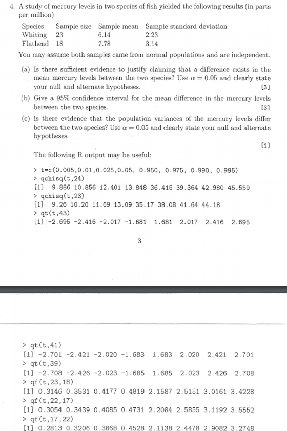 4. A study of mercury levels in two species of fish yielded the following results (in parts per million) Species Sample size Sample mean Sample standard deviation Whiting 23 Flathead 18 6.14 7.78 2.23 3.14 You may assume both samples came from normal populations and are independent (a) Is there sufficient evidence to ustify claiming that a difference exists in the mean mercury levels between the two species? Use 0.05 and clearly state your null and alternate hypotheses (b) Give a 95% confidence interval for the mean difference in the mercury levels between the two species (c) Is there evidence that the population variances of the mercury levels differ between the two species? Use a 0.05 and clearly state your null and alternate hypotheses The following R output may be useful > t-c (0.005 ,0 . 01 , 0.025 ,0.05, 0.950, 0.975, 0.990, 0.995) >qchisq(t,24) [1] 9.886 10.856 12.401 13.848 36.415 39.364 42.980 45.559 > qchisq(t,23) [1] 9.26 10.20 11.69 13.09 35.17 38.08 41.64 44.18 >qt (t,43) [1] -2.695-2.416 -2.017 -1.681 1.681 2.017 2.416 2.695 > qt (t,41) 1] -2.701-2.421 -2.020 -1.683 1.683 2.020 2.421 2.701 qt (t,39) 1 -2.708 -2.426 -2.023 -1.685 1.685 2.023 2.426 2.708 > qf (t,23,18) 1] 0.3146 0.3531 0.4177 0.4819 2.1587 2.5151 3.0161 3.4228 > of (t,22,17) [1] 0.3054 0.3439 0.4085 0.4731 2.2084 2.5855 3.1192 3.5552 > qf (t,17,22) 11 0.2813 0.3206 0.3868 0.4528 2.1138 2.4478 2.9082 3.2748
