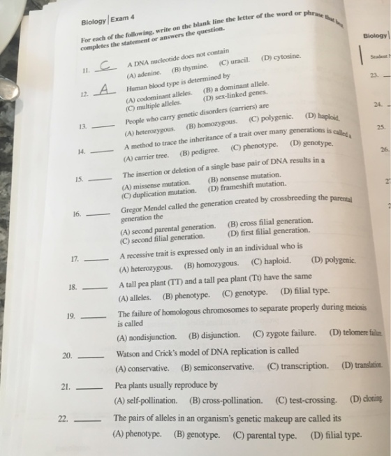 Blology/Exam 4 For each of the following, write on the blank line the letter of the completes the statement or answers the question. word or phrase Biology A DNA nucleotide does not contain (A) adenine (B) thymine. (C) uracil. (D) cy Human blood type is determined by Stadent t 12. A 23. (A) codominant alleles. codominant alleles. (B) a dominant allele. (C) multiple alleles.(D) sex-linked genes 13 People who carry genetic disorders (ca 14A method to trace the inheritance of a trait over many generations is 15The insertion or deletion of a single base pair of DNA results in a (carriers) are 24. (A) heterozygous. (B) homozygous. (C) polygenic. (D) haploid 25. (A) carrier tree. (B) pedigree. (C) phenotype. (D) genotype. 26. (B) nonsense mutation. (D) frameshift mutation. (A) missense mutation. (C) duplication mutation. Gregor Mendel called the generation created by crossbreeding the generation the (A) second parental generation. (C) second filial generation 2 16, (B) cross filial generation. (D) first filial generation. 17. A recessive trait is expressed only in an individual who is 18. A tall pea plant (TT) and a tall pea plant (T) have the same 19The failure of homologous chromosomes to separate properly during meiosis (A) heterozygous. (B) homozygous. (C) haploid. (D) polygenic. (A) alleles. (B) phenotype. (C) genotype. (D) filial type. is called (A) nondisjunction. (B) disjunction. (C) zygote failure. (D) telomere fii 20.- Watson and Cricks model of DNA replication is called (A) conservative. (B) semiconservative. C) transcription. (D) translation. 2. Pea plants usually reproduce by (A) self-pollination. (B) cross-pollination. (C) test-crossing. (D) coning 22. The pairs of alleles in an organisms genetic makeup are called its (A) phenotype. (B) genotype. (C) parental type. (D) filial type.