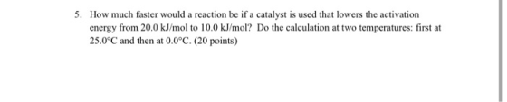 5. How much faster would a reaction be if a catalyst is used that lowers the activation energy from 20.0 kJ/mol to 10.0 kJ/mo