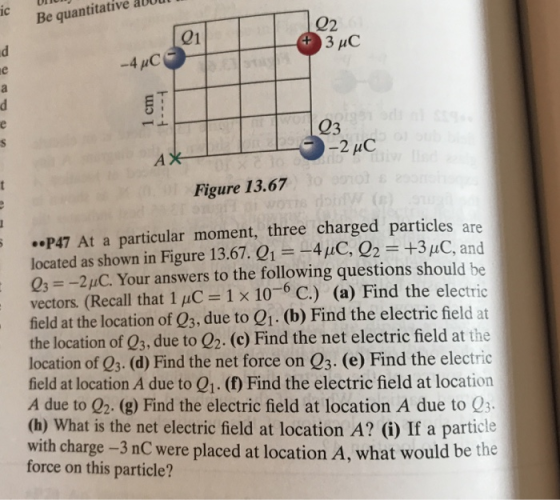 Be quantitative aUU 02 21 3 uC -4pC Figure 13.67 ..P47 At a particular moment, three charged particles are located as shown in Figure 13.67. Q1 -41C, Q2 +3 μC, and 0s--2HC. Your answers to the following questions should be vectors. (Recall that 1 uC 1 x 10 C.) (a) Find the electric field at the location of Q3, due to Q1. (b) Find the electric field at the location of Q3, due to 02. (c) Find the net electric field at the location of 03. (d) Find the net force on Q3. (e) Find the electric field at location A due to Q1. (f) Find the electric field at location A due to Q2. (g) Find the electric field at location A due to Q3 (h) What is the net electric field at location A? (i) If a particle with charge -3 nC were placed at location A, what would be the force on this particle?