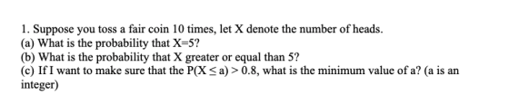 1. Suppose you toss a fair coin 10 times, let X denote the number of heads. (a) What is the probability that X=5? (b) What is