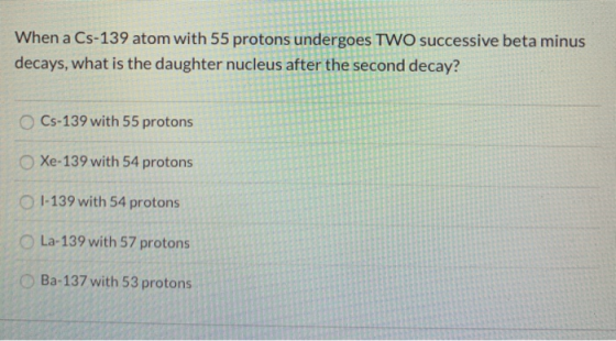 When a Cs-139 atom with 55 protons undergoes TWO successive beta minus decays, what is the daughter nucleus after the second